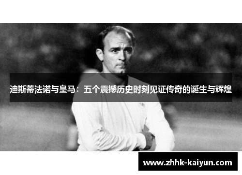 迪斯蒂法诺与皇马：五个震撼历史时刻见证传奇的诞生与辉煌