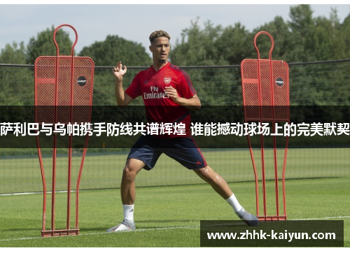 萨利巴与乌帕携手防线共谱辉煌 谁能撼动球场上的完美默契