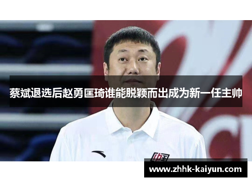 蔡斌退选后赵勇匡琦谁能脱颖而出成为新一任主帅