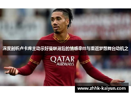 深度剖析卢卡库主动示好曼联背后的情感牵绊与重返梦想舞台动机之